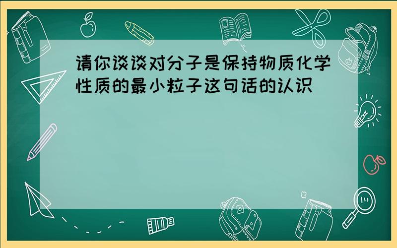 请你谈谈对分子是保持物质化学性质的最小粒子这句话的认识