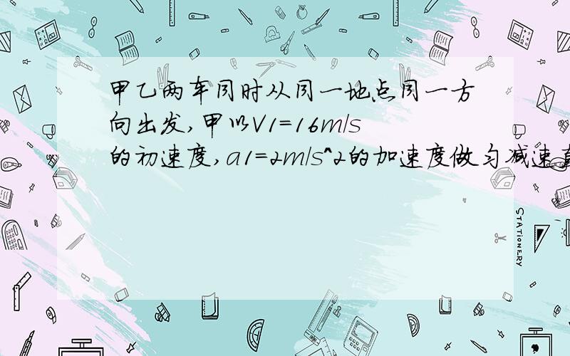 甲乙两车同时从同一地点同一方向出发,甲以V1=16m/s的初速度,a1=2m/s^2的加速度做匀减速直线运动,乙以4m/