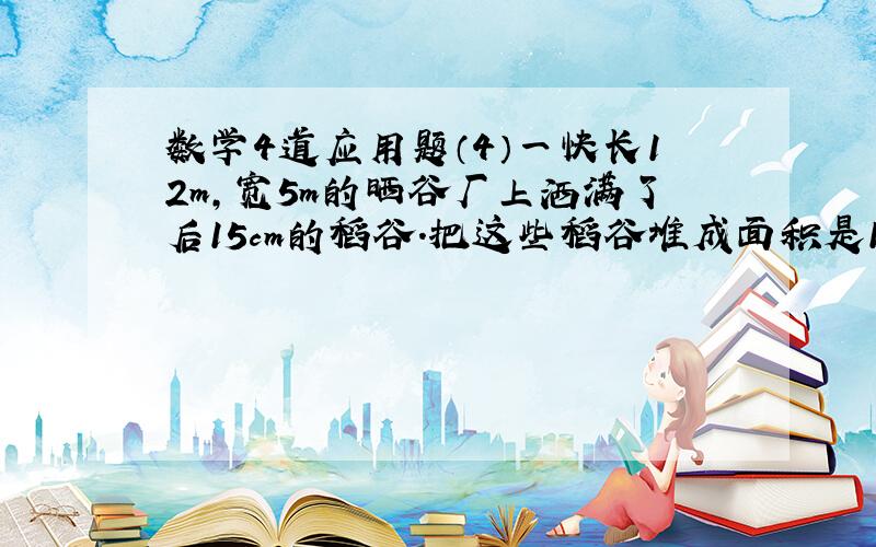 数学4道应用题（4）一快长12m,宽5m的晒谷厂上洒满了后15cm的稻谷.把这些稻谷堆成面积是10.8平方米的圆锥体,可