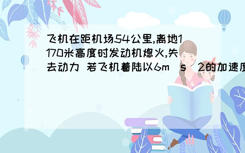 飞机在距机场54公里,离地1170米高度时发动机熄火,失去动力 若飞机着陆以6m／s^2的加速度做匀减速直线运,其着陆速