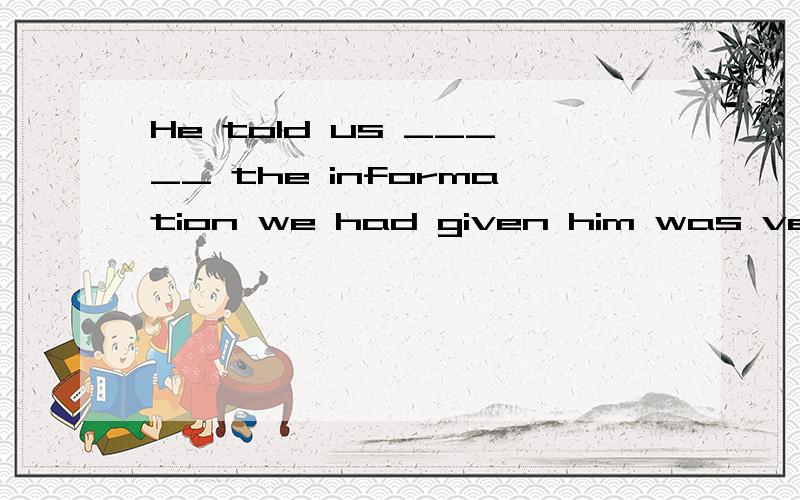 He told us _____ the information we had given him was very u