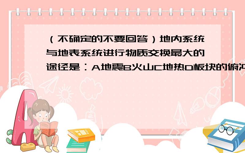 （不确定的不要回答）地内系统与地表系统进行物质交换最大的途径是：A地震B火山C地热D板块的俯冲运动.