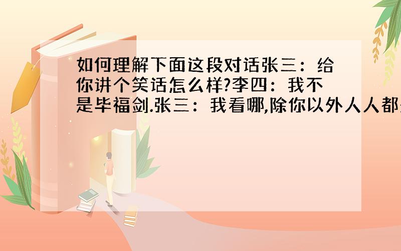 如何理解下面这段对话张三：给你讲个笑话怎么样?李四：我不是毕福剑.张三：我看哪,除你以外人人都是毕福剑.