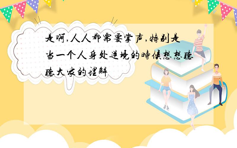 是啊,人人都需要掌声,特别是当一个人身处逆境的时候想想听听大家的理解