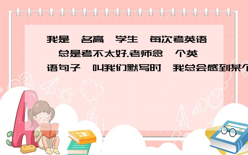 我是一名高一学生,每次考英语,总是考不太好.老师念一个英语句子,叫我们默写时,我总会感到某个词很熟