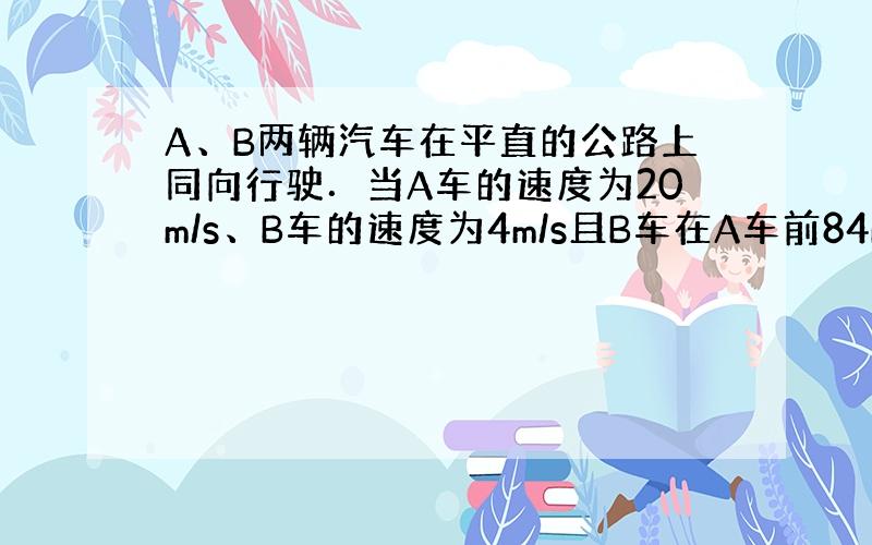 A、B两辆汽车在平直的公路上同向行驶．当A车的速度为20m/s、B车的速度为4m/s且B车在A车前84m处时，B车开始以