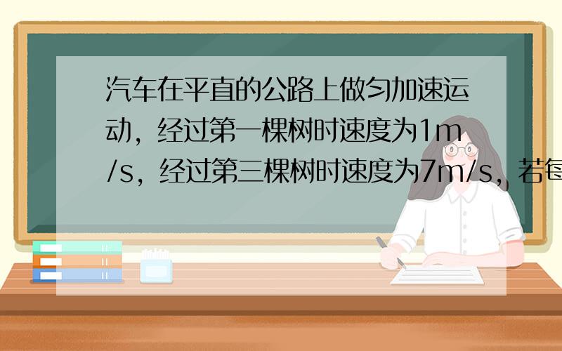 汽车在平直的公路上做匀加速运动，经过第一棵树时速度为1m/s，经过第三棵树时速度为7m/s，若每两棵树间距相等，那么，经