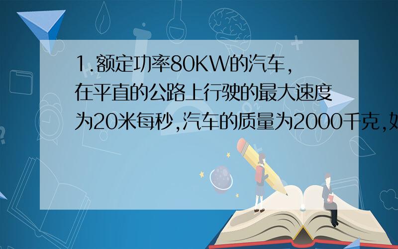 1.额定功率80KW的汽车,在平直的公路上行驶的最大速度为20米每秒,汽车的质量为2000千克,如果汽车从静止开始做匀加