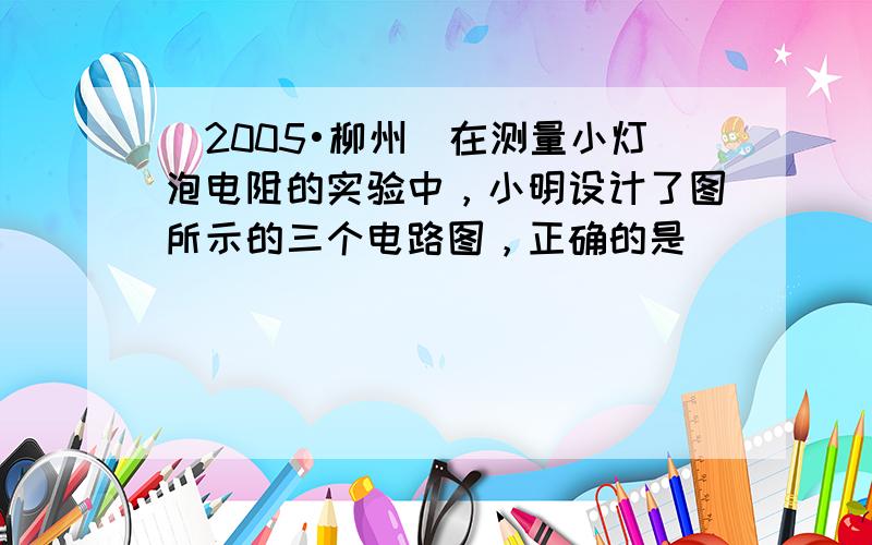 （2005•柳州）在测量小灯泡电阻的实验中，小明设计了图所示的三个电路图，正确的是（　　）