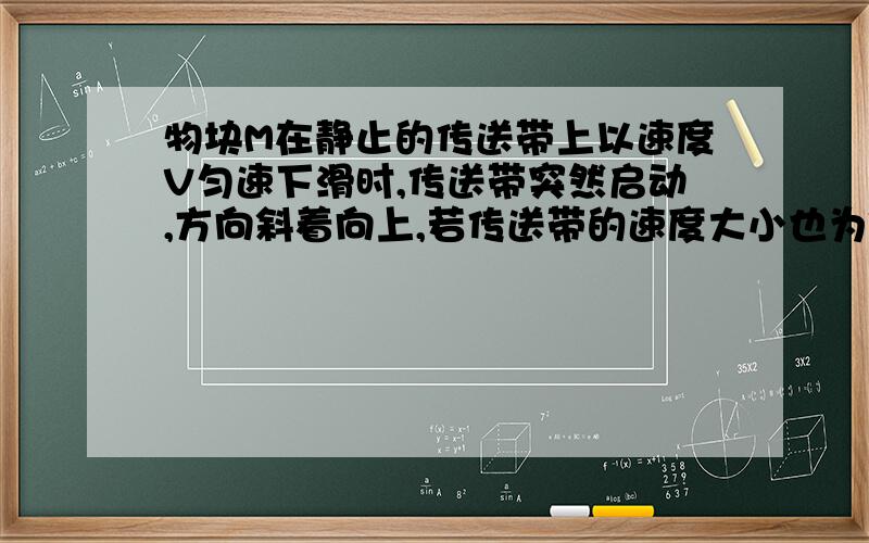 物块M在静止的传送带上以速度V匀速下滑时,传送带突然启动,方向斜着向上,若传送带的速度大小也为V,则传送带启动后（ ）