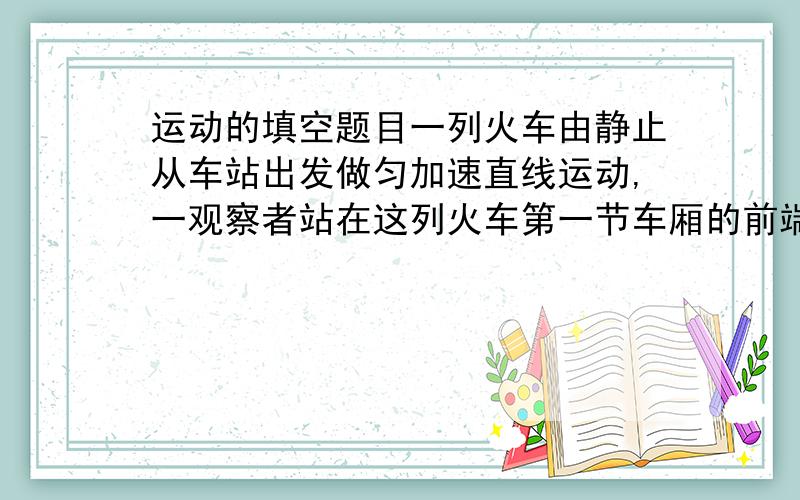 运动的填空题目一列火车由静止从车站出发做匀加速直线运动,一观察者站在这列火车第一节车厢的前端,经10秒第一节车厢全部通过