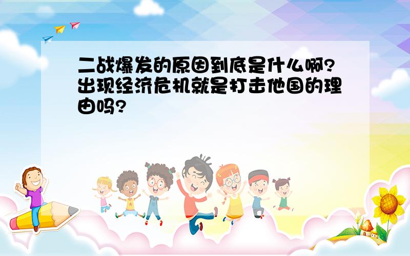 二战爆发的原因到底是什么啊?出现经济危机就是打击他国的理由吗?