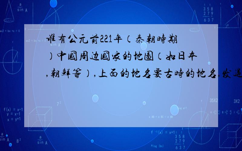 谁有公元前221年（秦朝时期）中国周边国家的地图（如日本,朝鲜等）,上面的地名要古时的地名,发过来.