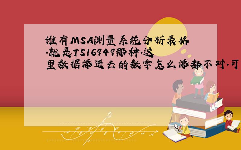 谁有MSA测量系统分析表格 .就是TS16949那种.这里数据添进去的数字怎么添都不对.可能是原表给人改动过