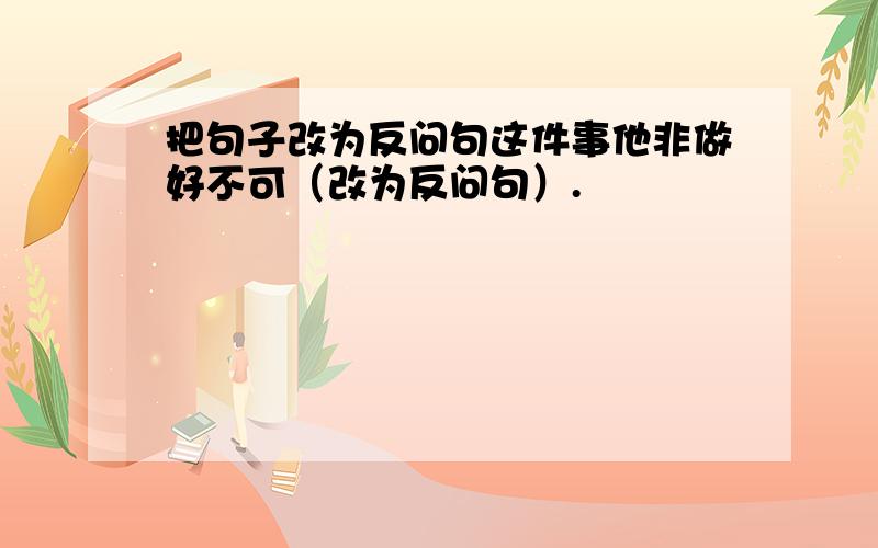 把句子改为反问句这件事他非做好不可（改为反问句）.