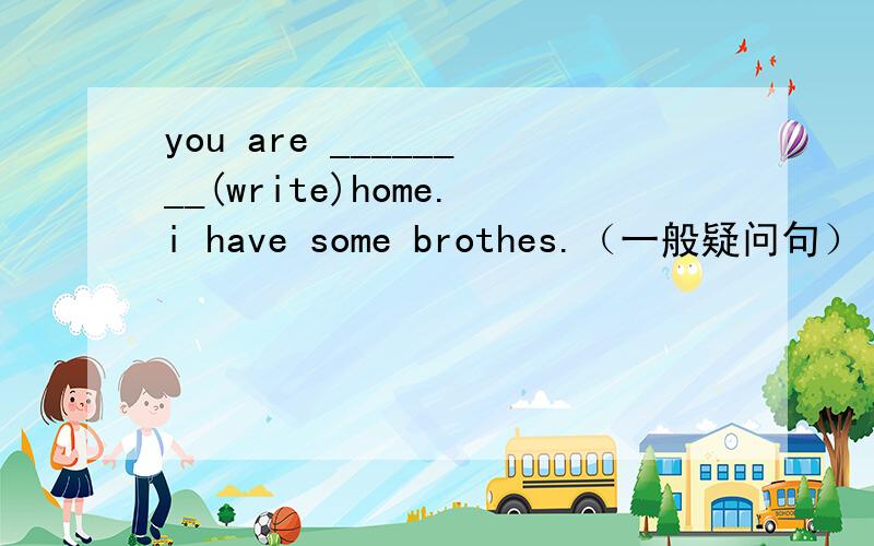 you are ________(write)home.i have some brothes.（一般疑问句）