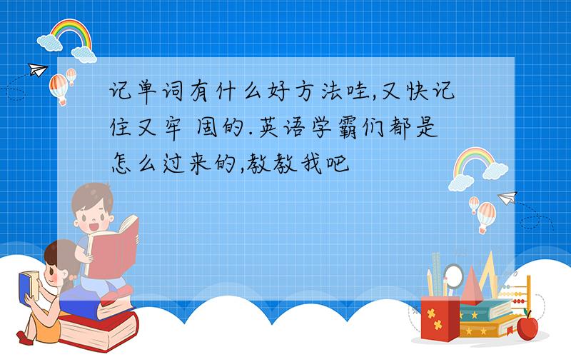 记单词有什么好方法哇,又快记住又牢 固的.英语学霸们都是怎么过来的,教教我吧