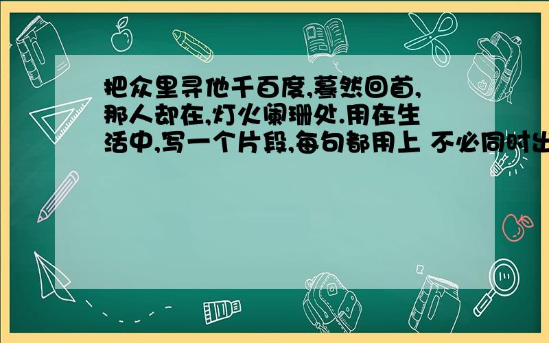 把众里寻他千百度,蓦然回首,那人却在,灯火阑珊处.用在生活中,写一个片段,每句都用上 不必同时出现