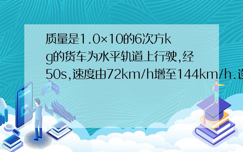 质量是1.0×10的6次方kg的货车为水平轨道上行驶,经50s,速度由72km/h增至144km/h.设列车所受阻力为车