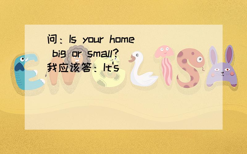 问：Is your home big or small?我应该答：It's ______________________