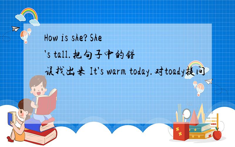 How is she?She's tall.把句子中的错误找出来 It's warm today.对toady提问