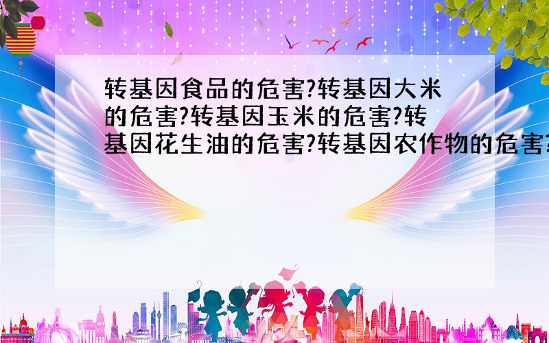 转基因食品的危害?转基因大米的危害?转基因玉米的危害?转基因花生油的危害?转基因农作物的危害?