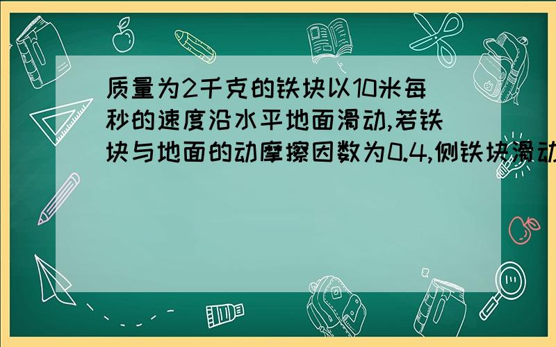 质量为2千克的铁块以10米每秒的速度沿水平地面滑动,若铁块与地面的动摩擦因数为0.4,侧铁块滑动时的加速度?2秒内的位移