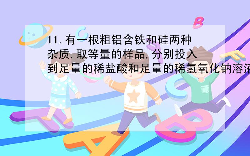 11.有一根粗铝含铁和硅两种杂质.取等量的样品,分别投入到足量的稀盐酸和足量的稀氢氧化钠溶液中,放出同温同压下等体积的氢