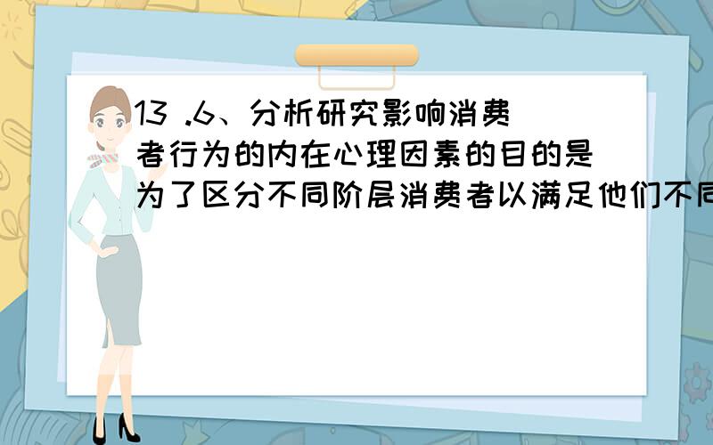 13 .6、分析研究影响消费者行为的内在心理因素的目的是为了区分不同阶层消费者以满足他们不同的需要.对错