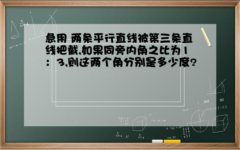 急用 两条平行直线被第三条直线把截,如果同旁内角之比为1：3,则这两个角分别是多少度?