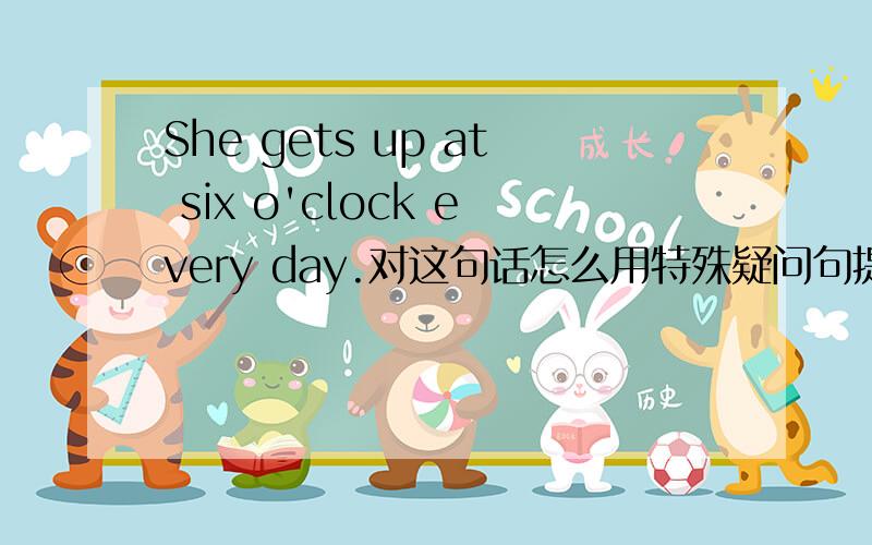 She gets up at six o'clock every day.对这句话怎么用特殊疑问句提问?