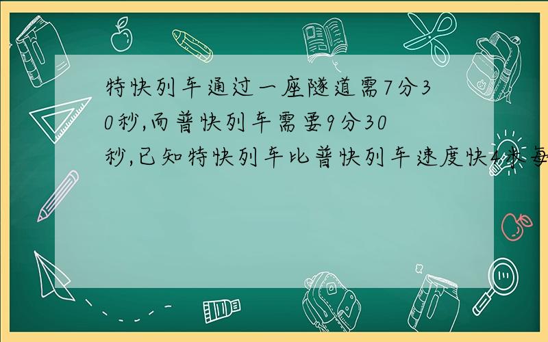 特快列车通过一座隧道需7分30秒,而普快列车需要9分30秒,已知特快列车比普快列车速度快4米每秒,求这座隧