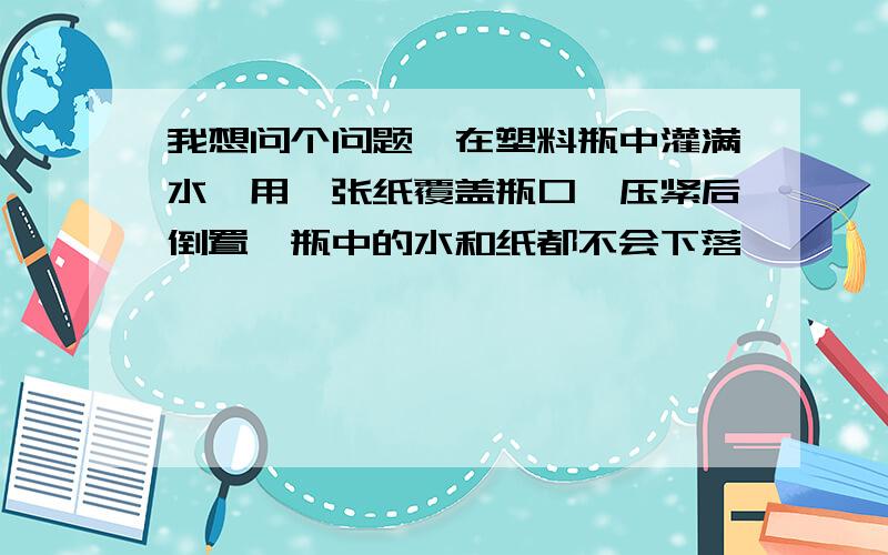 我想问个问题,在塑料瓶中灌满水,用一张纸覆盖瓶口,压紧后倒置,瓶中的水和纸都不会下落