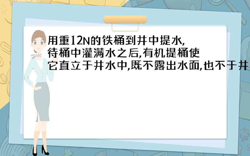 用重12N的铁桶到井中提水,待桶中灌满水之后,有机提桶使它直立于井水中,既不露出水面,也不于井壁,井底接触,如果桶内水1