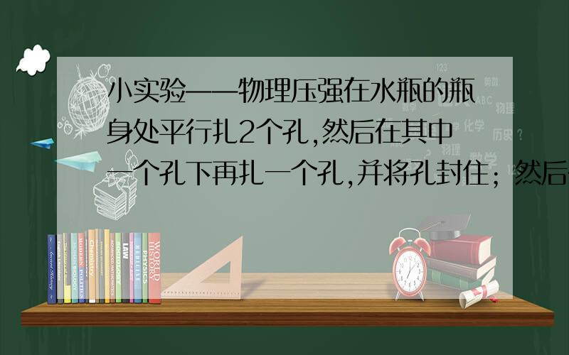 小实验——物理压强在水瓶的瓶身处平行扎2个孔,然后在其中一个孔下再扎一个孔,并将孔封住；然后在瓶中灌满水,再将孔打开.你