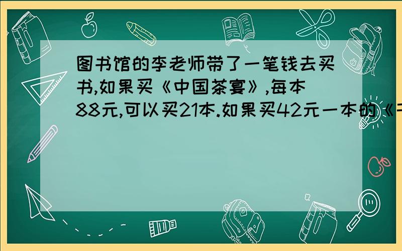 图书馆的李老师带了一笔钱去买书,如果买《中国茶宴》,每本88元,可以买21本.如果买42元一本的《千里江域》,可以买多少