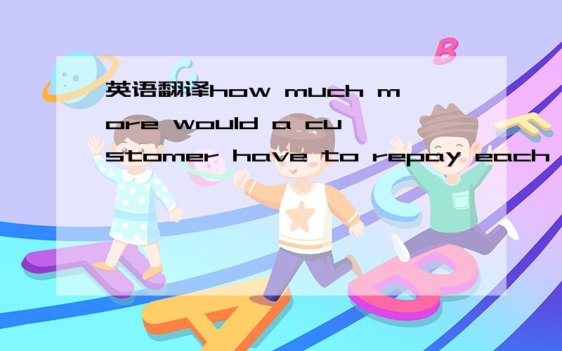 英语翻译how much more would a customer have to repay each month,