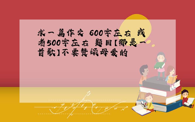 求一篇作文 600字左右 或者500字左右 题目【那是一首歌】不要赞颂母爱的