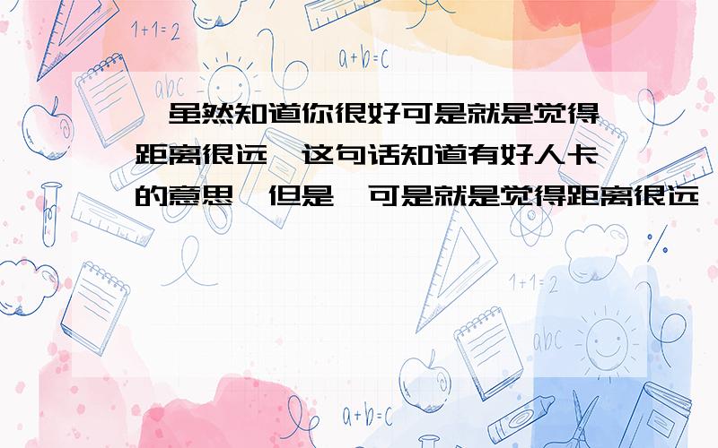 ＂虽然知道你很好可是就是觉得距离很远＂这句话知道有好人卡的意思,但是＂可是就是觉得距离很远＂这句话有没有＂我想去接近你但