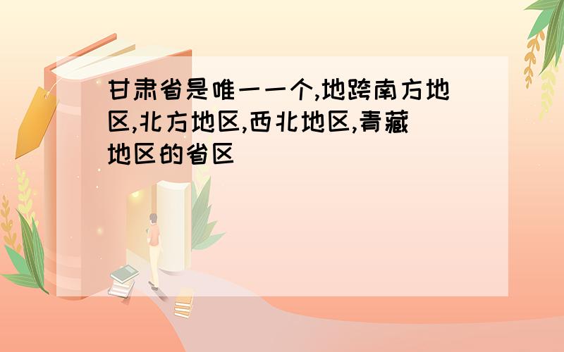 甘肃省是唯一一个,地跨南方地区,北方地区,西北地区,青藏地区的省区