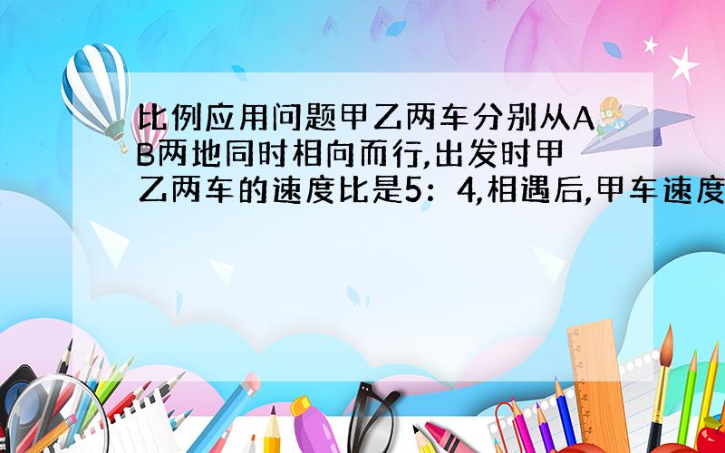 比例应用问题甲乙两车分别从AB两地同时相向而行,出发时甲乙两车的速度比是5：4,相遇后,甲车速度减少百分之二十,乙车速度