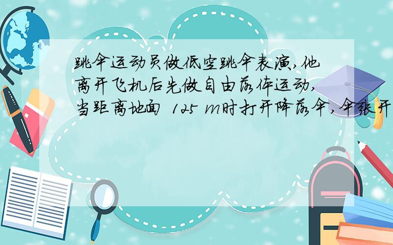 跳伞运动员做低空跳伞表演,他离开飞机后先做自由落体运动,当距离地面 125 m时打开降落伞,伞张开后运动员就以14.3