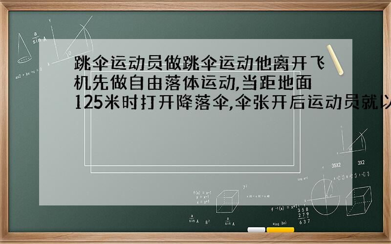 跳伞运动员做跳伞运动他离开飞机先做自由落体运动,当距地面125米时打开降落伞,伞张开后运动员就以10M/s二次方的加速度