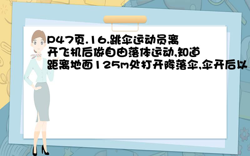 P47页.16.跳伞运动员离开飞机后做自由落体运动,知道距离地面125m处打开降落伞,伞开后以14.3米每秒平方加速度做