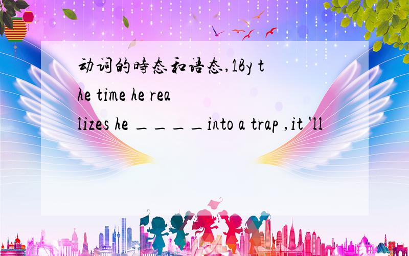 动词的时态和语态,1By the time he realizes he ____into a trap ,it 'll