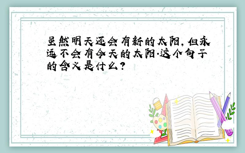 虽然明天还会有新的太阳,但永远不会有今天的太阳.这个句子的含义是什么?