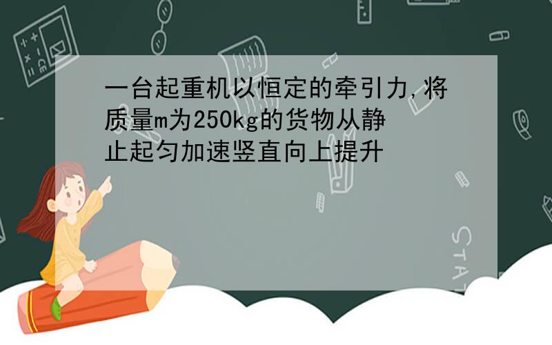 一台起重机以恒定的牵引力,将质量m为250kg的货物从静止起匀加速竖直向上提升