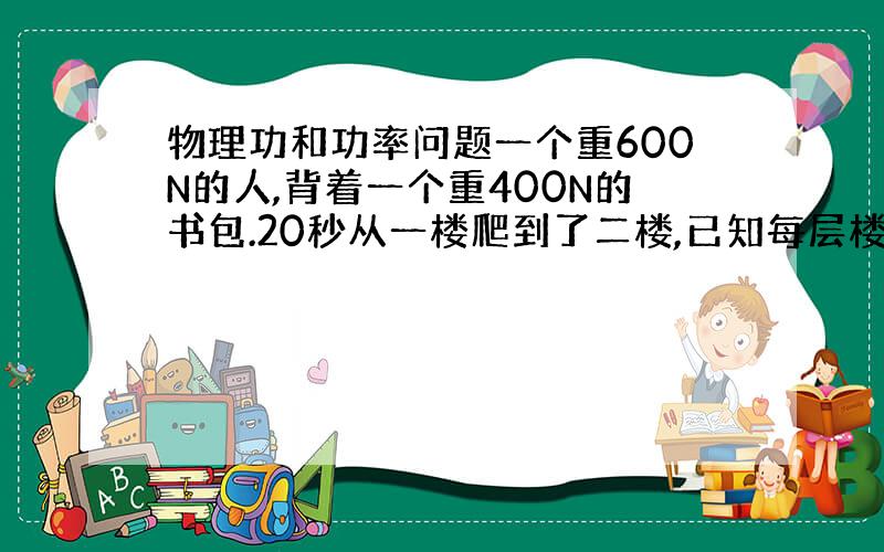 物理功和功率问题一个重600N的人,背着一个重400N的书包.20秒从一楼爬到了二楼,已知每层楼高2米.1.求他所做的功