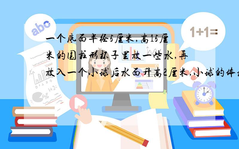 一个底面半径5厘米,高15厘米的圆柱形杯子里放一些水,再放入一个小球后水面升高2厘米,小球的体积是多少