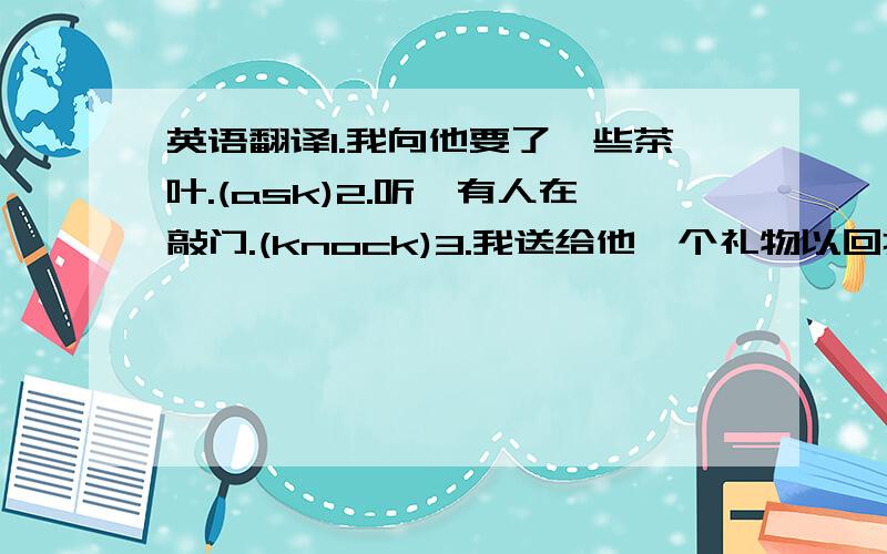 英语翻译1.我向他要了一些茶叶.(ask)2.听,有人在敲门.(knock)3.我送给他一个礼物以回报他的帮助.(ret